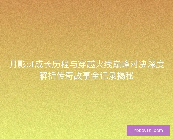 月影cf成长历程与穿越火线巅峰对决深度解析传奇故事全记录揭秘 月影cf成长历程与穿越火线巅峰对决深度解析传奇故事全记录揭秘