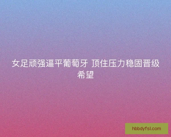 女足顽强逼平葡萄牙 顶住压力稳固晋级希望