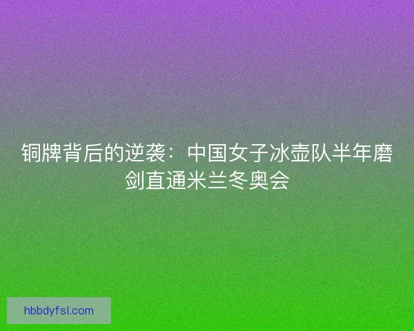 铜牌背后的逆袭：中国女子冰壶队半年磨剑直通米兰冬奥会
