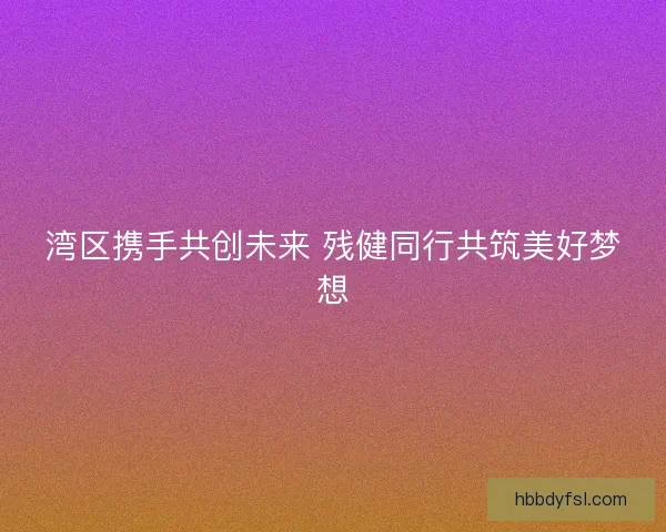 湾区携手共创未来 残健同行共筑美好梦想 湾区携手共创未来 残健同行共筑美好梦想