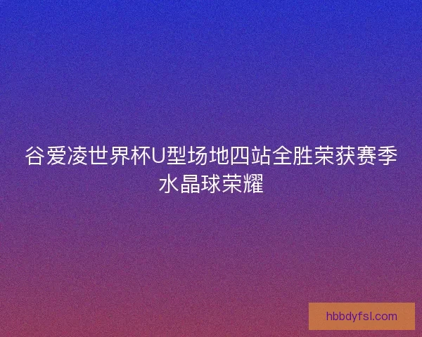 谷爱凌世界杯U型场地四站全胜荣获赛季水晶球荣耀 谷爱凌世界杯U型场地四站全胜荣获赛季水晶球荣耀