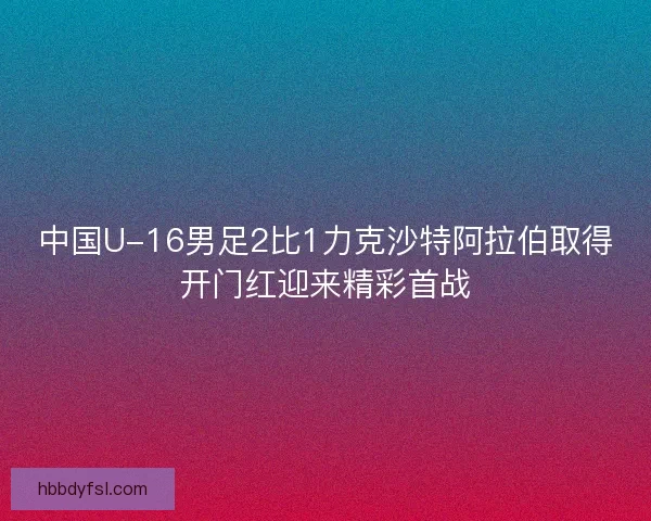 中国U-16男足2比1力克沙特阿拉伯取得开门红迎来精彩首战 中国U-16男足2比1力克沙特阿拉伯取得开门红迎来精彩首战