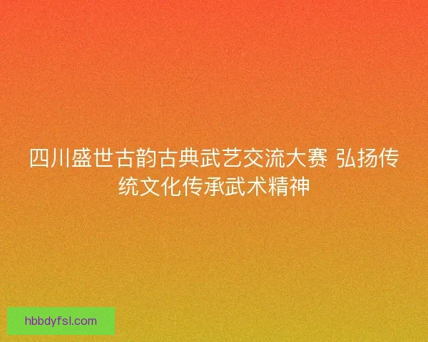 四川盛世古韵古典武艺交流大赛 弘扬传统文化传承武术精神