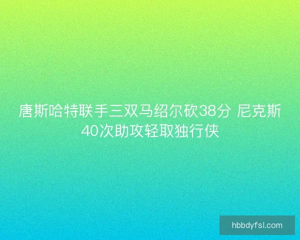 唐斯哈特联手三双马绍尔砍38分 尼克斯40次助攻轻取独行侠 唐斯哈特联手三双马绍尔砍38分 尼克斯40次助攻轻取独行侠