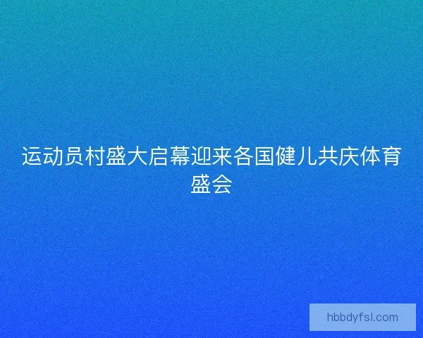 运动员村盛大启幕迎来各国健儿共庆体育盛会 运动员村盛大启幕迎来各国健儿共庆体育盛会