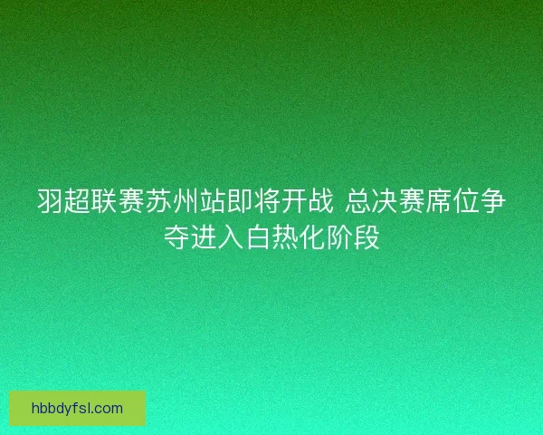 羽超联赛苏州站即将开战 总决赛席位争夺进入白热化阶段 羽超联赛苏州站即将开战 总决赛席位争夺进入白热化阶段