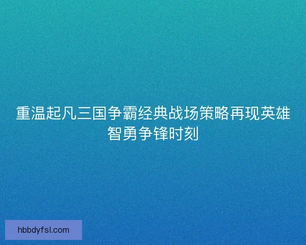 重温起凡三国争霸经典战场策略再现英雄智勇争锋时刻 重温起凡三国争霸经典战场策略再现英雄智勇争锋时刻