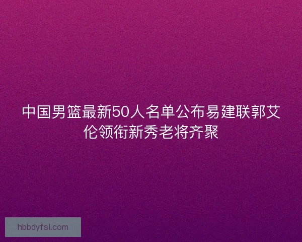 中国男篮最新50人名单公布易建联郭艾伦领衔新秀老将齐聚 中国男篮最新50人名单公布易建联郭艾伦领衔新秀老将齐聚