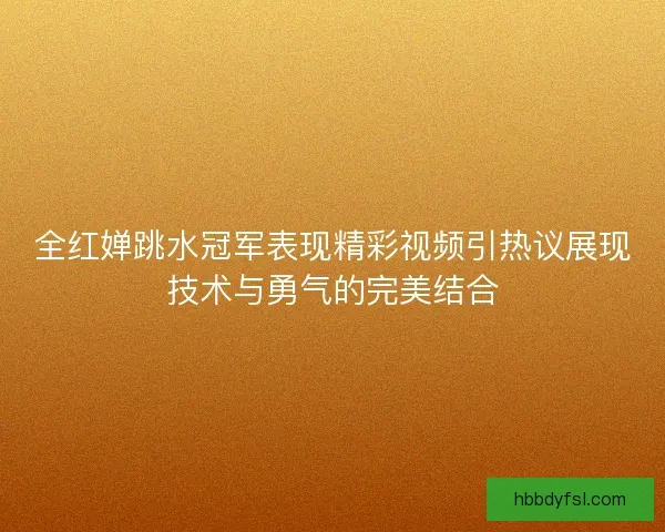 全红婵跳水冠军表现精彩视频引热议展现技术与勇气的完美结合