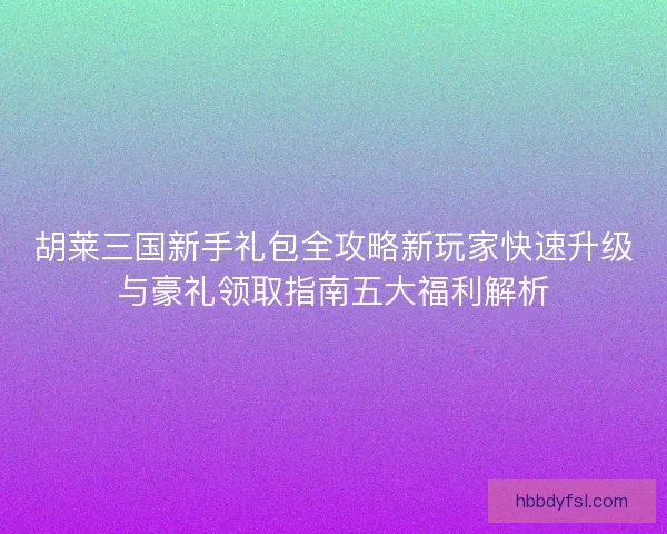 胡莱三国新手礼包全攻略新玩家快速升级与豪礼领取指南五大福利解析