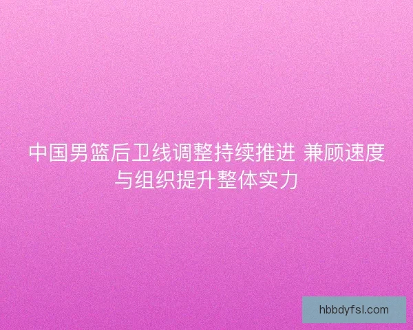 中国男篮后卫线调整持续推进 兼顾速度与组织提升整体实力