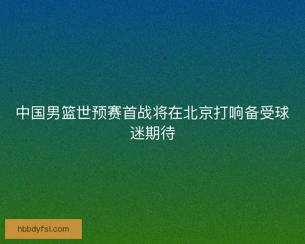 中国男篮世预赛首战将在北京打响备受球迷期待