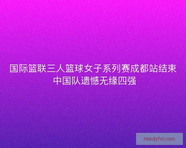 国际篮联三人篮球女子系列赛成都站结束 中国队遗憾无缘四强