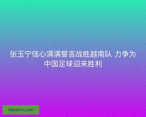 张玉宁信心满满誓言战胜越南队 力争为中国足球迎来胜利 张玉宁信心满满誓言战胜越南队 力争为中国足球迎来胜利